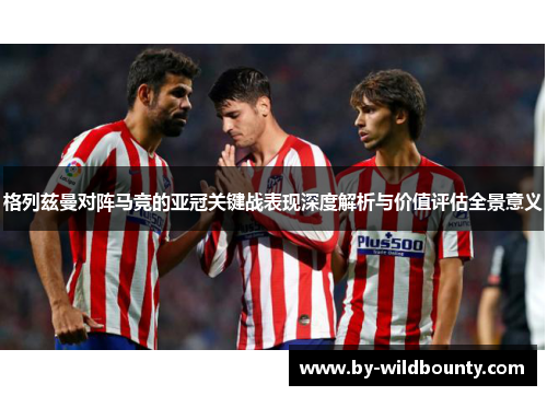 格列兹曼对阵马竞的亚冠关键战表现深度解析与价值评估全景意义 格列兹曼对阵马竞的亚冠关键战表现深度解析与价值评估全景意义
