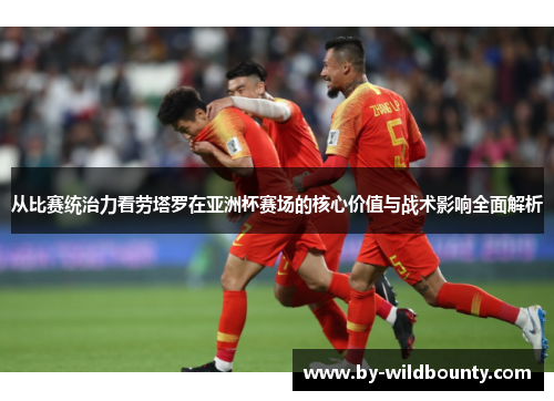 从比赛统治力看劳塔罗在亚洲杯赛场的核心价值与战术影响全面解析