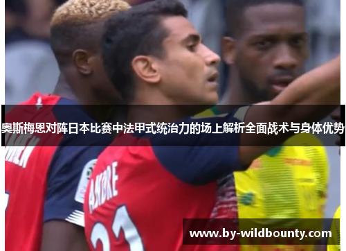 奥斯梅恩对阵日本比赛中法甲式统治力的场上解析全面战术与身体优势 奥斯梅恩对阵日本比赛中法甲式统治力的场上解析全面战术与身体优势