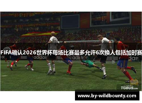 FIFA确认2026世界杯每场比赛最多允许6次换人包括加时赛