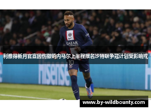 利雅得新月官宣因伤撤销内马尔上半程报名沙特联争冠计划受影响或 利雅得新月官宣因伤撤销内马尔上半程报名沙特联争冠计划受影响或