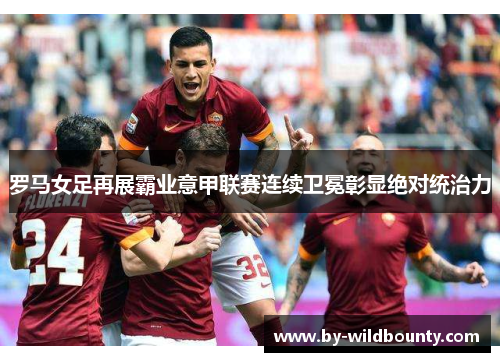 罗马女足再展霸业意甲联赛连续卫冕彰显绝对统治力