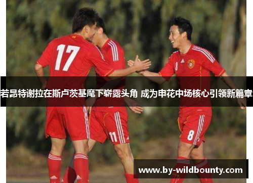若昂特谢拉在斯卢茨基麾下崭露头角 成为申花中场核心引领新篇章