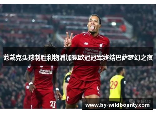 范戴克头球制胜利物浦加冕欧冠冠军终结巴萨梦幻之夜