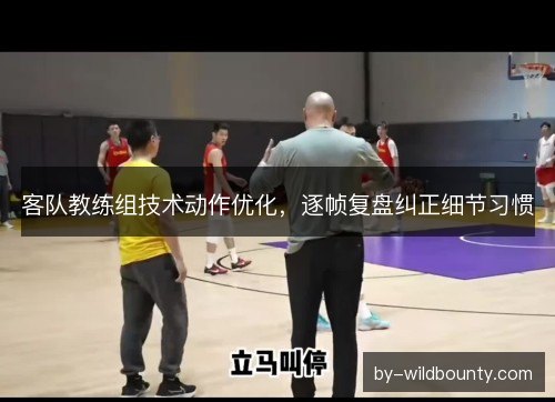 客队教练组技术动作优化，逐帧复盘纠正细节习惯