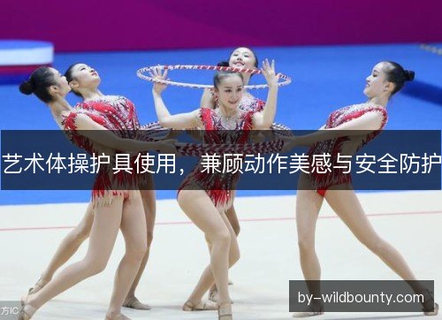 艺术体操护具使用，兼顾动作美感与安全防护